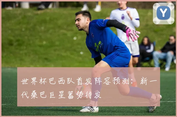 世界杯巴西队首发阵容预测:新一代桑巴巨星蓄势待发