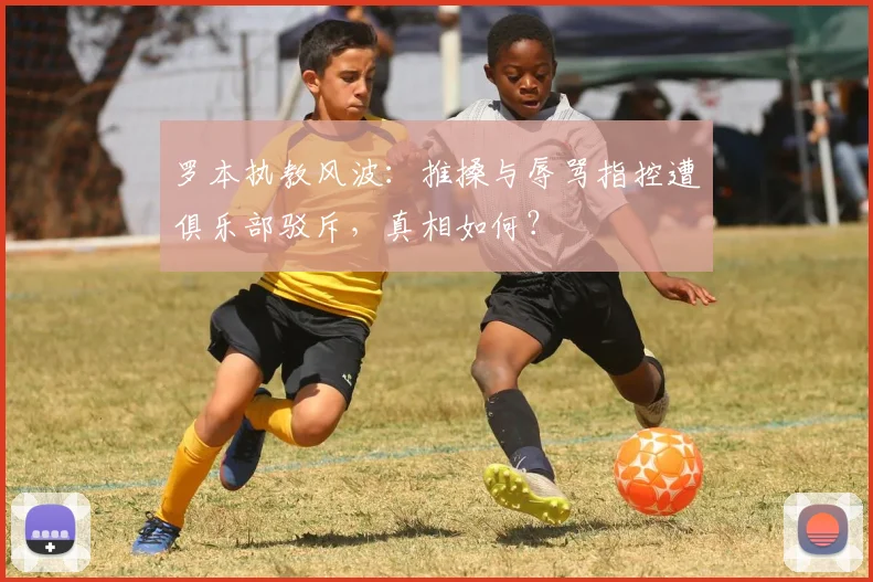 罗本执教风波:推搡与辱骂指控遭俱乐部驳斥,真相如何?