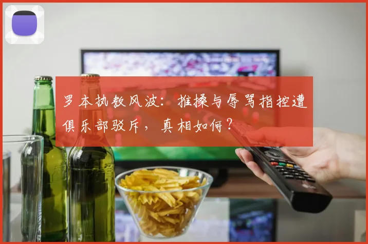 罗本执教风波:推搡与辱骂指控遭俱乐部驳斥,真相如何?