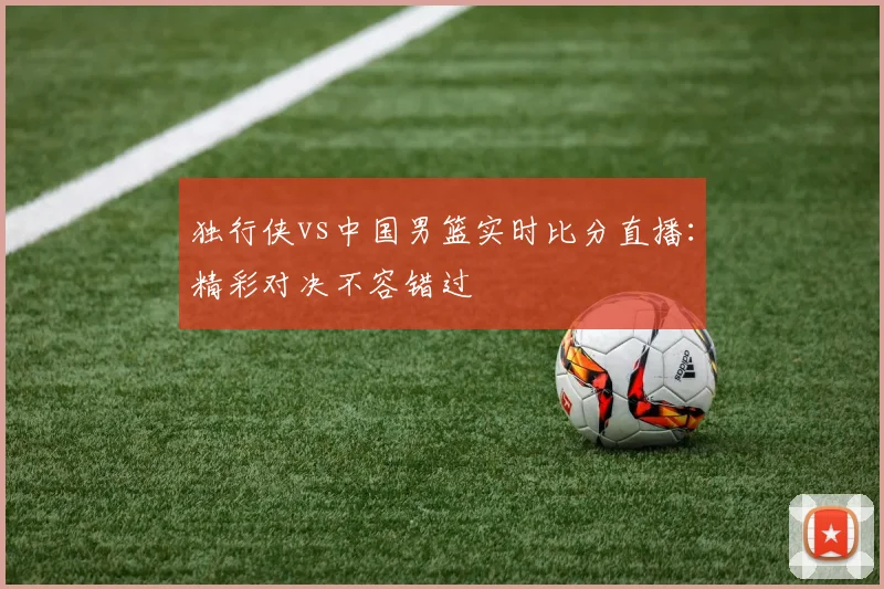独行侠vs中国男篮实时比分直播:精彩对决不容错过