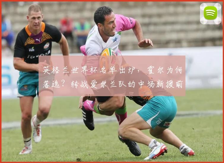 英格兰世界杯名单出炉,霍尔为何落选?转战爱尔兰队的中场新援前景解析