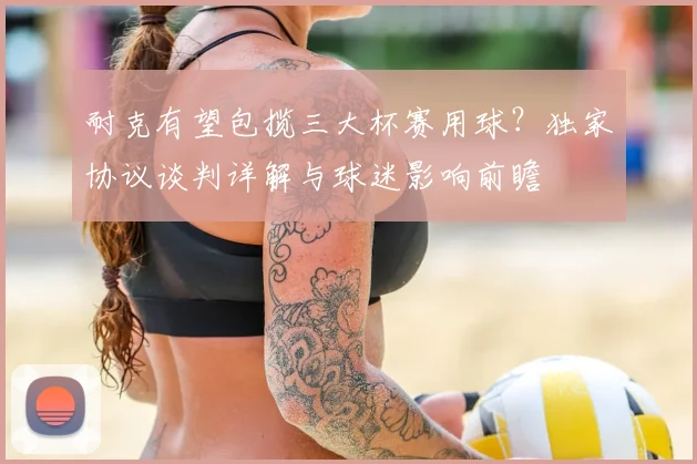 耐克有望包揽三大杯赛用球？独家协议谈判详解与球迷影响前瞻
