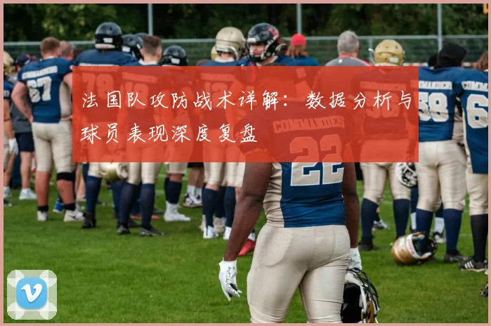 法国队攻防战术详解:数据分析与球员表现深度复盘