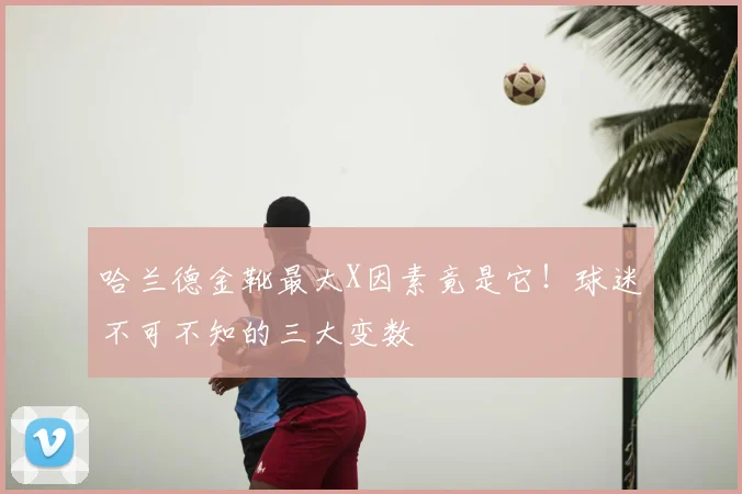 哈兰德金靴最大X因素竟是它!球迷不可不知的三大变数