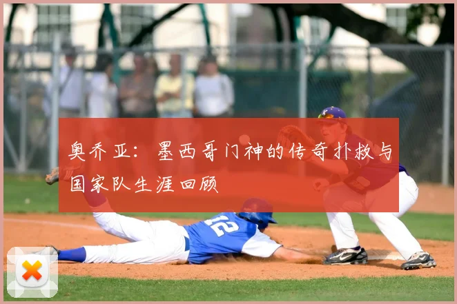 奥乔亚:墨西哥门神的传奇扑救与国家队生涯回顾