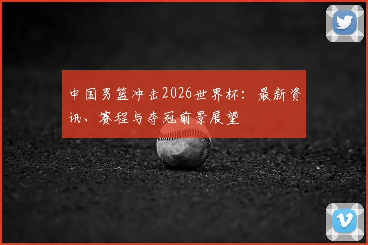 中国男篮冲击2026世界杯:最新资讯、赛程与夺冠前景展望