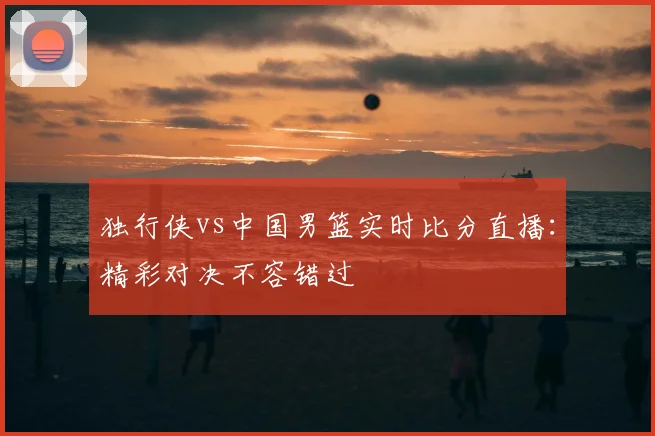 独行侠vs中国男篮实时比分直播：精彩对决不容错过
