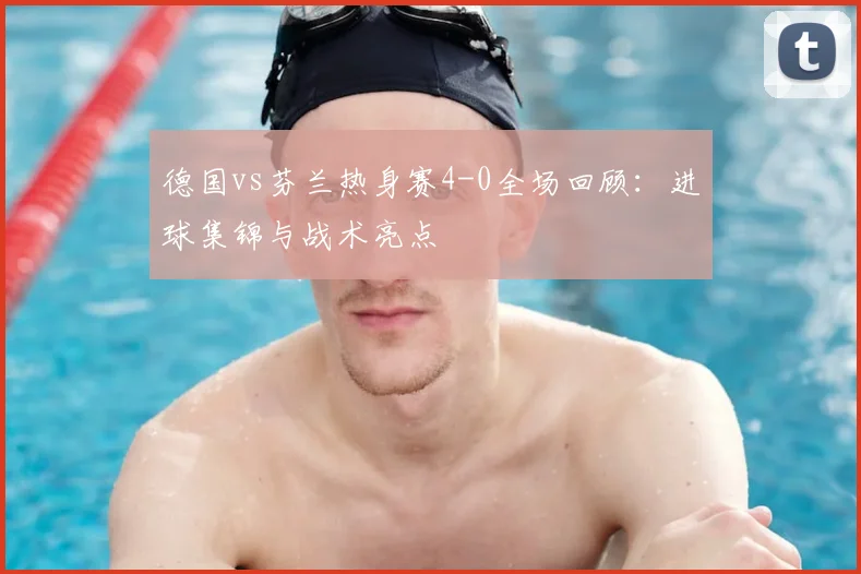 德国vs芬兰热身赛4-0全场回顾:进球集锦与战术亮点