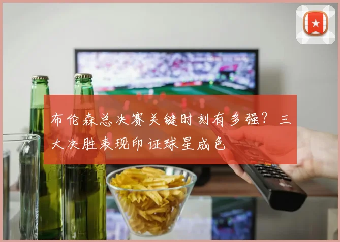 布伦森总决赛关键时刻有多强？三大决胜表现印证球星成色